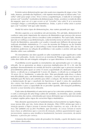 146
Diversidade cultural e meio ambiente: de estratégias de contagem às propriedades geométricas
Construção do conhecimento matemático em ação: polígonos e triângulos congruentes
Seção2
Existem outras demonstrações que não usam esse esquema de negar a tese. Vão
indo, mansas, partindo das hipóteses, e de repente mostram que só faltava uma “coi-
sinha” valer para surgir a tese. Vira e revira a argumentação, e nada de se conseguir
provar a tal “coisinha” resolvedora da demonstração. Então, acontece o estalo da idéia
da negação: quer ver só o que ocorre se tal “coisinha” não valer? E aí o raciocínio
consegue chegar a contradições matemáticas. Então, o jeito é voltar atrás e aceitar
que a tal “coisinha” tem que valer mesmo.
Ainda há outros tipos de demonstrações, mas vamos parando por aqui.
Há dois aspectos a se considerar em um teorema. Por um lado, demonstrá-lo é
conhecer uma parte importante da natureza da Matemática que procura dar provas
consistentes do que esta ciência considera como verdadeiro. Por outro lado, mesmo
que não se conheça a sua demonstração, cada teorema torna-se um fato instituciona-
lizado da Matemática, passando a ser usado e reusado por milhares de pessoas que
realizam atividades matemáticas. É o caso do teorema de Pitágoras ou da fórmula
de Báskhara – mesmo que se desconheça como foram demonstrados, eles são ins-
trumentos poderosos na solução de problemas e são usados e aceitos sem que haja
dúvidas sobre suas validades.
Os instrumentos são úteis quando se sabe exatamente o que significam e onde
podem ser utilizados. Assim, recorre-se ao teorema de Pitágoras quando são conhe-
cidos dois lados de um triângulo retângulo e se quer determinar o terceiro lado.
O problema ocorre quando os instrumentos são apresentados por si e sem sig-
nificado. Ao se apresentar ao aluno o processo multiplicativo de 15 x 24, não há
qualquer desenvolvimento no sentido de levá-lo a perceber que o processo envolve
procedimentos pelos quais se conta 15 vezes a quantidade 24, mediante etapas: pri-
meiro, o cálculo ou a contagem de 5 vezes 24; depois, o cálculo ou a contagem de
10 vezes 24; e, finalmente, a soma dos dois. Não percebendo nada disso, o aluno
tem dificuldade para, em determinadas situações, concluir que aliar esse recurso à
multiplicação lhe daria um caminho para obter a solução. Do mesmo modo, apenas
a memorização de que o quadrado da hipotenusa é igual à soma dos quadrados
dos catetos não basta para a compreensão dos aspectos algébricos e geométricos
aí envolvidos e para a capacidade de se perceber quando, em situações-problema,
recorrer a esse teorema seria relevante.
Cada ramo da Matemática é uma teoria que se faz com entes primitivos, axiomas
e com a construção de uma longa cadeia de verdades, ou teoremas, que vão sendo
puxadas umas das outras, entremeadas por novas definições que se fazem necessárias
e sempre regidas pelas regras do raciocínio lógico matemático.
Não obstante aparentarem ser fundamentadas exclusivamente na rigidez lógica,
essas teorias têm, por trás, fortes doses de intuição. Otte (1991) afirma que tanto a
intuição quanto a lógica servem à mesma função cognitiva, ou seja, a de dar cer-
teza. Ele também cita (p.281) Fischbein, que escreveu: As coisas tornam-se muito
mais claras se admitirmos que o conceito de intuição, embora aparentemente vago e
inconsistente, expressa uma tendência fundamental, bastante consistente, da mente
humana: a procura por certeza.
A maioria dos teoremas (antes de provados) foi intuída, a partir de muitos casos
particulares observados.
 