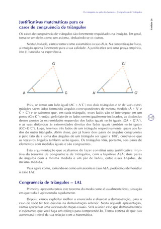 147
Os triângulos na vida dos homens – Congruência de Triângulos
Unidade20
Justificativas matemáticas para os
casos de congruência de triângulos
Os casos de congruência de triângulos são fortemente respaldados na intuição. Em geral,
toma-se um deles como um axioma, deduzindo-se os outros.
Nesta Unidade, vamos tomar como axiomático o caso ALA. Na concretização física,
a intuição aponta fortemente para a sua validade. A justificativa será uma prova empírica,
isto é, baseada na experiência.
Pois, se temos um lado igual (AC = A´C´) nos dois triângulos e se de suas extre-
midades saem lados formando ângulos correspondentes de mesma medida (Â = Â´ e
C = C’) e se sabemos que, em cada triângulo, esses lados vão se interceptar em um
ponto (G e G´), então, pelo fato de os lados serem igualmente inclinados, as distâncias
desses pontos às extremidades esquerdas dos lados iguais serão iguais (GA = G´A´),
e as suas distâncias às extremidades direitas dos lados iguais também serão iguais
(GC=G´C´). Logo, teremos três lados de um triângulo respectivamente iguais aos la-
dos do outro triângulo. Além disso, por já haver dois pares de ângulos congruentes
e pelo fato de a soma dos ângulos de um triângulo ser igual a 180°, conclui-se que
os terceiros ângulos também serão iguais. Os triângulos têm, portanto, seis pares de
elementos com medidas iguais e são congruentes.
Esta argumentação que acabamos de fazer constitui uma justificativa intui-
tiva do teorema de congruência de triângulos, com a hipótese ALA: dois pares
de ângulos com a mesma medida e um par de lados, entre esses ângulos, de
mesma medida.
Veja agora como, tomando-se como um axioma o caso ALA, poderemos demonstrar
o caso LAL.
Congruência de triângulos – LAL
Primeiro, apresentaremos este teorema do modo como é usualmente feito, situação
em que tudo é apresentado rapidamente.
Depois, vamos explicitar melhor o enunciado e dissecar a demonstração, para o
caso de você ter tido dúvidas na demonstração anterior. Nesta segunda apresentação,
vamos apresentar uma sucessão de etapas visuais. Será o único caso que demonstraremos
e esperamos que você faça um esforço para compreendê-lo. Temos certeza de que isso
aumentará o nível da sua relação com a Matemática.
^ ^
 