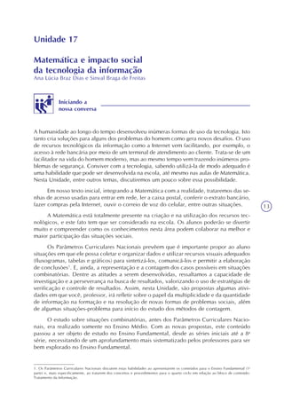13
Unidade 17
Matemática e impacto social
da tecnologia da informação
Ana Lúcia Braz Dias e Sinval Braga de Freitas
Iniciando a
nossa conversa
A humanidade ao longo do tempo desenvolveu inúmeras formas de uso da tecnologia. Isto
tanto cria soluções para alguns dos problemas do homem como gera novos desafios. O uso
de recursos tecnológicos da informação como a Internet vem facilitando, por exemplo, o
acesso à rede bancária por meio de um terminal de atendimento ao cliente. Trata-se de um
facilitador na vida do homem moderno, mas ao mesmo tempo vem trazendo inúmeros pro-
blemas de segurança. Conviver com a tecnologia, sabendo utilizá-la de modo adequado é
uma habilidade que pode ser desenvolvida na escola, até mesmo nas aulas de Matemática.
Nesta Unidade, entre outros temas, discutiremos um pouco sobre essa possibilidade.
Em nosso texto inicial, integrando a Matemática com a realidade, trataremos das se-
nhas de acesso usadas para entrar em rede, ler a caixa postal, conferir o extrato bancário,
fazer compras pela Internet, ouvir o correio de voz do celular, entre outras situações.
A Matemática está totalmente presente na criação e na utilização dos recursos tec-
nológicos, e este fato tem que ser considerado na escola. Os alunos poderão se divertir
muito e compreender como os conhecimentos nesta área podem colaborar na melhor e
maior participação das situações sociais.
Os Parâmetros Curriculares Nacionais prevêem que é importante propor ao aluno
situações em que ele possa coletar e organizar dados e utilizar recursos visuais adequados
(fluxogramas, tabelas e gráficos) para sintetizá-los, comunicá-los e permitir a elaboração
de conclusões1
. E, ainda, a representação e a contagem dos casos possíveis em situações
combinatórias. Dentre as atitudes a serem desenvolvidas, ressaltamos a capacidade de
investigação e a perseverança na busca de resultados, valorizando o uso de estratégias de
verificação e controle de resultados. Assim, nesta Unidade, são propostas algumas ativi-
dades em que você, professor, irá refletir sobre o papel da multiplicidade e da quantidade
de informação na formação e na resolução de novas formas de problemas sociais, além
de algumas situações-problema para início do estudo dos métodos de contagem.
O estudo sobre situações combinatórias, antes dos Parâmetros Curriculares Nacio-
nais, era realizado somente no Ensino Médio. Com as novas propostas, este conteúdo
passou a ser objeto de estudo no Ensino Fundamental, desde as séries iniciais até a 8a
série, necessitando de um aprofundamento mais sistematizado pelos professores para ser
bem explorado no Ensino Fundamental.
1. Os Parâmetros Curriculares Nacionais discutem estas habilidades ao apresentarem os conteúdos para o Ensino Fundamental (1a
parte) e, mais especificamente, ao tratarem dos conceitos e procedimentos para o quarto ciclo em relação ao bloco de conteúdo:
Tratamento da Informação.
 