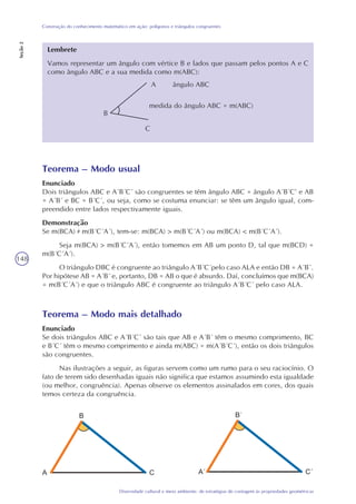 148
Diversidade cultural e meio ambiente: de estratégias de contagem às propriedades geométricas
Construção do conhecimento matemático em ação: polígonos e triângulos congruentes
Seção2
Lembrete
Vamos representar um ângulo com vértice B e lados que passam pelos pontos A e C
como ângulo ABC e a sua medida como m(ABC):
A ângulo ABC
B
C
medida do ângulo ABC = m(ABC)
Teorema – Modo usual
Enunciado
Dois triângulos ABC e A´B´C´ são congruentes se têm ângulo ABC = ângulo A´B´C’ e AB
= A´B´ e BC = B´C´, ou seja, como se costuma enunciar: se têm um ângulo igual, com-
preendido entre lados respectivamente iguais.
Demonstração
Se m(BCA) m(B´C´A´), tem-se: m(BCA) > m(B´C´A´) ou m(BCA) < m(B´C´A´).
Seja m(BCA) > m(B´C´A´), então tomemos em AB um ponto D, tal que m(BCD) =
m(B´C´A´).
O triângulo DBC é congruente ao triângulo A´B´C´pelo caso ALA e então DB = A´B´.
Por hipótese AB = A´B´ e, portanto, DB = AB o que é absurdo. Daí, concluímos que m(BCA)
= m(B´C´A´) e que o triângulo ABC é congruente ao triângulo A´B´C´ pelo caso ALA.
Teorema – Modo mais detalhado
Enunciado
Se dois triângulos ABC e A´B´C´ são tais que AB e A´B´ têm o mesmo comprimento, BC
e B´C´ têm o mesmo comprimento e ainda m(ABC) = m(A´B´C´), então os dois triângulos
são congruentes.
Nas ilustrações a seguir, as figuras servem como um rumo para o seu raciocínio. O
fato de terem sido desenhadas iguais não significa que estamos assumindo esta igualdade
(ou melhor, congruência). Apenas observe os elementos assinalados em cores, dos quais
temos certeza da congruência.
 