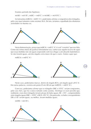 149
Os triângulos na vida dos homens – Congruência de Triângulos
Unidade20
Estamos partindo das hipóteses:
m(AB) = m(A´B´), m(BC) = m(B´C´) e m(ABC) = m(A´B´C´).
Se tivéssemos m(BCA) = m(B´C´A´), poderíamos afirmar a congruência dos triângulos,
pelo caso (que tomamos como axioma) ALA. De fato, teríamos a igualdade dos elementos
assinalados na mesma cor.
Nesta demonstração, provar que m(BCA) = m(B´C´A´) é a tal “coisinha” que nos falta.
Como não vemos meios de justificar diretamente isso, vamos usar aquele recurso de supor
que essas medidas não são iguais (esperando com isso chegar a um absurdo matemático).
Se não fossem iguais, um dos ângulos seria maior do que o outro. Vamos supor que:
m(BCA) > m(B´C´A´)
Neste caso, poderíamos marcar, dentro do ângulo BCA, um ângulo igual a B´C´A´.
Em outras palavras, existiria um ponto D em AB tal que m(BCD) = m(B´C´A´).
Com isso, poderíamos afirmar que os triângulos DBC e A´B´C´ seriam congruentes,
pelo caso ALA, que foi o único tomado como axioma. (Verifique se você percebe que,
realmente, esses dois triângulos teriam um par de lados iguais: BC = B´C´, compreendidos
entre ângulos iguais DBC = A’B’C’ e BCD =B’C’A’). Em particular, os lados correspondentes
DB e A´B´ seriam iguais, ou melhor, teriam medidas iguais:
m(DB) = m(A´B´).
 