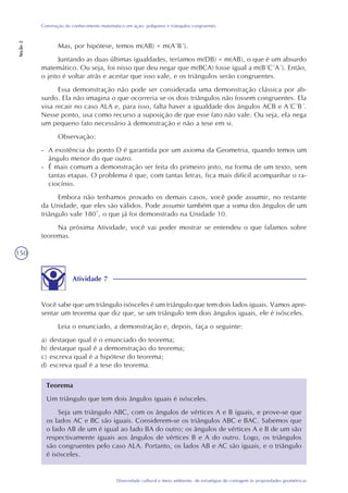 150
Diversidade cultural e meio ambiente: de estratégias de contagem às propriedades geométricas
Construção do conhecimento matemático em ação: polígonos e triângulos congruentes
Seção2
Mas, por hipótese, temos m(AB) = m(A´B´).
Juntando as duas últimas igualdades, teríamos m(DB) = m(AB), o que é um absurdo
matemático. Ou seja, foi nisso que deu negar que m(BCA) fosse igual a m(B´C´A´). Então,
o jeito é voltar atrás e aceitar que isso vale, e os triângulos serão congruentes.
Essa demonstração não pode ser considerada uma demonstração clássica por ab-
surdo. Ela não imagina o que ocorreria se os dois triângulos não fossem congruentes. Ela
visa recair no caso ALA e, para isso, falta haver a igualdade dos ângulos ACB e A´C´B´.
Nesse ponto, usa como recurso a suposição de que esse fato não vale. Ou seja, ela nega
um pequeno fato necessário à demonstração e não a tese em si.
Observação:
- A existência do ponto D é garantida por um axioma da Geometria, quando temos um
ângulo menor do que outro.
- É mais comum a demonstração ser feita do primeiro jeito, na forma de um texto, sem
tantas etapas. O problema é que, com tantas letras, fica mais difícil acompanhar o ra-
ciocínio.
Embora não tenhamos provado os demais casos, você pode assumir, no restante
da Unidade, que eles são válidos. Pode assumir também que a soma dos ângulos de um
triângulo vale 180°, o que já foi demonstrado na Unidade 10.
Na próxima Atividade, você vai poder mostrar se entendeu o que falamos sobre
teoremas.
Atividade 7
Você sabe que um triângulo isósceles é um triângulo que tem dois lados iguais. Vamos apre-
sentar um teorema que diz que, se um triângulo tem dois ângulos iguais, ele é isósceles.
Leia o enunciado, a demonstração e, depois, faça o seguinte:
a) destaque qual é o enunciado do teorema;
b) destaque qual é a demonstração do teorema;
c) escreva qual é a hipótese do teorema;
d) escreva qual é a tese do teorema.
Teorema
Um triângulo que tem dois ângulos iguais é isósceles.
Seja um triângulo ABC, com os ângulos de vértices A e B iguais, e prove-se que
os lados AC e BC são iguais. Considerem-se os triângulos ABC e BAC. Sabemos que
o lado AB de um é igual ao lado BA do outro; os ângulos de vértices A e B de um são
respectivamente iguais aos ângulos de vértices B e A do outro. Logo, os triângulos
são congruentes pelo caso ALA. Portanto, os lados AB e AC são iguais, e o triângulo
é isósceles.
 
