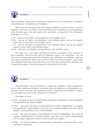 151
Os triângulos na vida dos homens – Congruência de Triângulos
Unidade20
Atividade 8
Nesta Atividade, vamos procurar diminuir as hipóteses e ver se, ainda assim, conseguire-
mos demonstrar a congruência de triângulos.
Pense em dois triângulos que não sejam equiláteros, nem isósceles e nem re-
tângulos. Você deve investigar se existem DOIS pares de elementos correspondentes
com medidas iguais tais que apenas eles garantam a congruência dos triângulos.
Investigue os casos:
a) LL – dois pares de lados correspondentes com medidas iguais.
b) LA – um par de lados correspondentes com medidas iguais; um par de ângulos
adjacentes a esses lados com medidas iguais.
c) LA – um par de lados correspondentes com medidas iguais; um par de ângulos
opostos a esses lados com medidas iguais.
d) AA – dois pares de ângulos correspondentes com medidas iguais.
Em cada caso, você deve, partindo da hipótese assumida, tentar verificar se
dois triângulos, com esses dois pares de elementos iguais, são congruentes. Ou será
que você consegue apresentar dois triângulos que satisfaçam as condições, mas que
não sejam congruentes? Neste caso, você terá dado um contra-exemplo, o que acaba
com qualquer esperança de justificativa ou prova de que apenas duas condições, em
triângulos quaisquer, bastem para garantir congruência entre eles.
Atividade 9
Nesta Atividade, em vez de diminuir o número de condições, vamos aumentá-las.
Isto é, vamos apresentar triângulos com quatro pares de elementos correspondentes con-
gruentes e ver se, em cada caso, podemos garantir a congruência dos triângulos. Lembre-
se: você pode usar os casos de congruência conhecidos.
Investigue os casos:
a) LLLA – três pares de lados correspondentes de mesmo comprimento; um par de ângulos
correspondentes de mesma medida.
b) LALA – dois pares de lados correspondentes de mesmo comprimento; os ângulos
correspondentes compreendidos entre eles com a mesma medida; mais outro par de
ângulos correspondentes com a mesma medida.
c) LLAA – dois pares de lados correspondentes de mesmo comprimento; dois pares de
ângulos correspondentes de mesma medida e que não são o ângulo compreendido
entre os lados congruentes (nada se informa sobre esse ângulo).
d) AAAL – três pares de ângulos correspondentes congruentes; um par de lados corres-
pondentes congruentes.
 