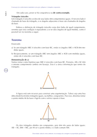 152
Diversidade cultural e meio ambiente: de estratégias de contagem às propriedades geométricas
Construção do conhecimento matemático em ação: polígonos e triângulos congruentes
Seção2
Em cada caso, prove se há congruência ou dê contra-exemplo.
Triângulos isósceles
Um triângulo é isósceles se dois de seus lados têm comprimentos iguais. O terceiro lado é
chamado de base do triângulo, e os ângulos adjacentes à base são chamados de ângulos
da base.
Embora a definição de triângulo isósceles exija dois lados de igual comprimento,
veremos que esta condição é equivalente a se ter dois ângulos de igual medida, como é
possível ver no teorema a seguir.
Teorema
Enunciado
a) Se um triângulo ABC é isósceles com base BC, então os ângulos ABC e ACB têm me-
didas iguais.
b) Reciprocamente, se um triângulo ABC tem ângulos ABC e ACB com medidas iguais,
então ele é isósceles com base BC.
Demonstração de a)
Vamos tomar como hipótese que ABC é isósceles com base BC. Portanto, AB e AC têm
o mesmo comprimento (ambos em laranja). Esta é a única informação que temos do
triângulo.
A figura está sem recursos para construir uma argumentação. Talvez seja uma boa
idéia dividi-la em dois triângulos iguais, ou melhor, congruentes. Para isso, devemos tomar
o ponto médio M da base e ligá-lo com o vértice oposto à base.
Os dois triângulos obtidos são congruentes, pois têm três pares de lados iguais:
AB = AC; BM = MC, por M ser o ponto médio; e o lado comum AM.
 