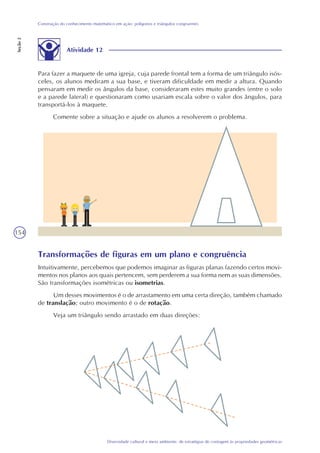 154
Diversidade cultural e meio ambiente: de estratégias de contagem às propriedades geométricas
Construção do conhecimento matemático em ação: polígonos e triângulos congruentes
Seção2
Atividade 12
Para fazer a maquete de uma igreja, cuja parede frontal tem a forma de um triângulo isós-
celes, os alunos mediram a sua base, e tiveram dificuldade em medir a altura. Quando
pensaram em medir os ângulos da base, consideraram estes muito grandes (entre o solo
e a parede lateral) e questionaram como usariam escala sobre o valor dos ângulos, para
transportá-los à maquete.
Comente sobre a situação e ajude os alunos a resolverem o problema.
Transformações de figuras em um plano e congruência
Intuitivamente, percebemos que podemos imaginar as figuras planas fazendo certos movi-
mentos nos planos aos quais pertencem, sem perderem a sua forma nem as suas dimensões.
São transformações isométricas ou isometrias.
Um desses movimentos é o de arrastamento em uma certa direção, também chamado
de translação; outro movimento é o de rotação.
Veja um triângulo sendo arrastado em duas direções:
 