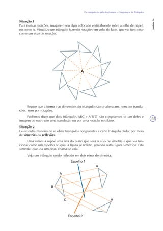 155
Os triângulos na vida dos homens – Congruência de Triângulos
Unidade20
Situação 1
Para ilustrar rotações, imagine o seu lápis colocado verticalmente sobre a folha de papel,
no ponto A. Visualize um triângulo fazendo rotações em volta do lápis, que vai funcionar
como um eixo de rotação.
Repare que a forma e as dimensões do triângulo não se alteraram, nem por transla-
ções, nem por rotações.
Podemos dizer que dois triângulos ABC e A´B´C´ são congruentes se um deles é
imagem do outro por uma translação ou por uma rotação no plano.
Situação 2
Existe outra maneira de se obter triângulos congruentes a certo triângulo dado: por meio
de simetrias ou reflexões.
Uma simetria supõe uma reta do plano que será o eixo de simetria e que vai fun-
cionar como um espelho no qual a figura se reflete, gerando outra figura simétrica. Esta
simetria, que usa um eixo, chama-se axial.
Veja um triângulo sendo refletido em dois eixos de simetria.
‘
‘
 