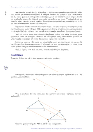 156
Diversidade cultural e meio ambiente: de estratégias de contagem às propriedades geométricas
Construção do conhecimento matemático em ação: polígonos e triângulos congruentes
Seção2
Na simetria, um vértice do triângulo e o vértice correspondente no triângulo refle-
tido distam igualmente do espelho. A imagem refletida do ponto A, que chamaremos
de A´, ou de qualquer outro ponto do triângulo, pode ser obtida traçando-se por A uma
perpendicular ao espelho (eixo de simetria) e tomando-se um ponto A´ cuja distância ao
espelho seja a mesma de A ao espelho. Em um desenho geométrico, essa distância pode
ser transportada com o auxílio do compasso.
Repare que não há nenhum movimento físico a ser feito no plano, ou composição de
movimentos, que leve o triângulo ABC a qualquer um de seus simétricos, isto é, arrastar e girar
o triângulo ABC não vai fazer com que ele se sobreponha a qualquer de seus simétricos.
Seria necessário retirar esse triângulo do plano e fazê-lo girar sobre si mesmo, para
poder cair sobre um triângulo simétrico. Se você pensar bem, o movimento poderia ser
uma rotação no espaço, em torno do eixo que representa o espelho.
Embora a simetria não possa ser visualizada como um movimento no plano, ela
também produz figuras congruentes. É chamada de uma transformação do plano, e as
translações e rotações também se encaixam neste conceito.
Veja, a seguir, com mais detalhes, essas transformações do plano.
Translação
É preciso definir, de início, um segmento orientado no plano:
Em seguida, define-se a transformação de um ponto qualquer A pela translação r no
ponto A´, assim obtido:
Veja o resultado de uma translação de segmento orientado r aplicada ao triân-
gulo ABC:
r
r
A
A’
r
r
r
Observe que os triângulos ABC e A´B´C´ são congruentes.
 