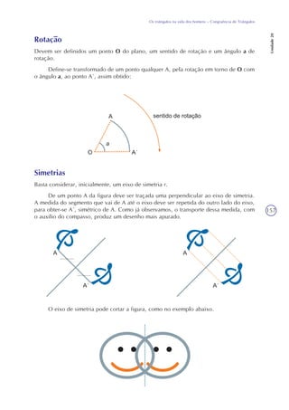 157
Os triângulos na vida dos homens – Congruência de Triângulos
Unidade20
Rotação
Devem ser definidos um ponto O do plano, um sentido de rotação e um ângulo a de
rotação.
Define-se transformado de um ponto qualquer A, pela rotação em torno de O com
o ângulo a, ao ponto A´, assim obtido:
Simetrias
Basta considerar, inicialmente, um eixo de simetria r.
De um ponto A da figura deve ser traçada uma perpendicular ao eixo de simetria.
A medida do segmento que vai de A até o eixo deve ser repetida do outro lado do eixo,
para obter-se A´, simétrico de A. Como já observamos, o transporte dessa medida, com
o auxílio do compasso, produz um desenho mais apurado.
O eixo de simetria pode cortar a figura, como no exemplo abaixo.
 