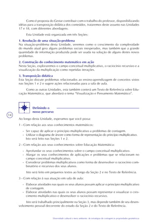 14
Diversidade cultural e meio ambiente: de estratégias de contagem às propriedades geométricas
Como é proposta do Gestar contribuir com o trabalho do professor, disponibilizando
idéias para a transposição didática dos conteúdos, trataremos deste assunto nas Unidades
17 e 18, com diferentes abordagens.
Esta Unidade está organizada em três Seções:
1. Resolução de uma situação-problema
Na situação-problema desta Unidade, veremos como o crescimento da complexidade
do mundo atual gera alguns problemas sociais inesperados, mas também que a grande
quantidade de informação produzida pode ser usada na solução de alguns destes novos
problemas.
2. Construção do conhecimento matemático em ação
Nesta Seção, exploraremos o campo conceitual multiplicativo, o raciocínio recursivo e a
visualização da multiplicação como repetidas iterações.
3. Transposição didática
Esta Seção discute problemas relacionados ao ensino-aprendizagem de conceitos vistos
nas Seções 1 e 2 e sugere ações relacionadas para a sala de aula.
Como as outras Unidades, esta também conterá um Texto de Referência sobre Edu-
cação Matemática, que abordará o tema “Visualização e Pensamento Matemático”.
Definindo o
nosso percurso
Ao longo desta Unidade, esperamos que você possa:
1 - Com relação aos seus conhecimentos matemáticos:
- Ser capaz de aplicar o princípio multiplicativo a problemas de contagem.
- Utilizar o diagrama de árvore como forma de representação do princípio multiplicativo.
Isto será feito nas Seções 1 e 2.
2 - Com relação aos seus conhecimentos sobre Educação Matemática:
- Aprofundar os seus conhecimentos sobre o campo conceitual multiplicativo.
- Alargar os seus conhecimentos de aplicações e problemas que se relacionam no
campo conceitual multiplicativo.
- Considerar problemas multiplicativos como forma de desenvolver o raciocínio com-
binatório e recursivo dos seus alunos.
Isto será feito em pequenos textos ao longo da Seção 2 e no Texto de Referência.
3 - Com relação à sua atuação em sala de aula:
- Elaborar atividades nas quais os seus alunos possam aplicar o princípio multiplicativo
de contagem.
- Elaborar atividades nas quais os seus alunos possam representar e visualizar o cres-
cimento multiplicativo e desenvolver o raciocínio recursivo.
Isto será trabalhado principalmente na Seção 3, mas depende também de seu desen-
volvimento pessoal decorrente do estudo da Seção 2 e do Texto de Referência.
 