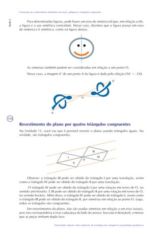 158
Diversidade cultural e meio ambiente: de estratégias de contagem às propriedades geométricas
Construção do conhecimento matemático em ação: polígonos e triângulos congruentes
Seção2
Para determinadas figuras, pode haver um eixo de simetria tal que, em relação a ele,
a figura e a sua simétrica coincidam. Nesse caso, dizemos que a figura possui um eixo
de simetria e é simétrica, como na figura abaixo.
As simetrias também podem ser consideradas em relação a um ponto O.
Nesse caso, a imagem A´ de um ponto A da figura é dada pela relação OA´ = - OA.
Revestimento do plano por quatro triângulos congruentes
Na Unidade 11, você viu que é possível revestir o plano usando triângulos iguais. Na
verdade, são triângulos congruentes.
Observe: o triângulo III pode ser obtido do triângulo I por uma translação, assim
como o triângulo IV pode ser obtido do triângulo II por uma translação.
O triângulo IV pode ser obtido do triângulo I por uma rotação em torno de O, no
sentido anti-horário. E III pode ser obtido do triângulo II por uma rotação em torno de O,
no sentido horário. Além disso, o triângulo IV pode ser obtido do triângulo I, assim como
o triângulo III pode ser obtido do triângulo II, por simetrias em relação ao ponto O. Logo,
todos os triângulos são congruentes.
Em revestimentos do plano, não são usadas simetrias em relação a um eixo (axiais),
pois isto corresponderia a virar cada peça do lado do avesso. Isso não é desejável, a menos
que as peças tenham dupla face.
A
A’
O
O
 