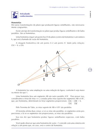 159
Os triângulos na vida dos homens – Congruência de Triângulos
Unidade20
Homotetias
Há outras transformações do plano que produzem figuras semelhantes, não necessaria-
mente congruentes.
Existe um tipo de transformação no plano que produz figuras semelhantes e de lados
paralelos. São as homotetias.
Uma homotetia requer um ponto fixo O do plano (centro da homotetia) e um número
k, que será chamado de razão de homotetia.
A imagem homotética de um ponto A é um ponto A´ dado pela relação:
OA´= k x OA
Articulando
conhecimentos
A homotetia faz uma ampliação ou uma redução da figura, conforme k seja maior
ou menor do que 1.
Uma homotetia leva um segmento AB em outro paralelo A´B´. Para provar isso,
consideramos o feixe de retas r e s, cortadas pelas retas suporte dos segmentos AB e A´B´,
que, por homotetia, determinam no feixe segmentos proporcionais: OA´ = OB´ = k.
OA OB
Pelo Teorema de Tales, as retas suporte de AB e A´B´ são paralelas.
(O teorema afirma duas coisas: a) se as retas são paralelas, os segmentos serão pro-
porcionais; e b) se os segmentos são proporcionais, as retas são paralelas).
Isso nos diz que homotetia produz figuras semelhantes especiais, com lados
paralelos.
Você pode observar que uma homotetia de razão –1 coincide com uma simetria em
relação a um ponto que, no caso, será o centro de homotetia.
O
 