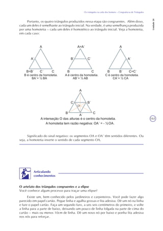 161
Os triângulos na vida dos homens – Congruência de Triângulos
Unidade20
Significado do sinal negativo: os segmentos OA e OA´ têm sentidos diferentes. Ou
seja, a homotetia inverte o sentido de cada segmento OA.
O artefato dos triângulos congruentes e a elipse
Você conhece algum processo para traçar uma elipse?
Existe um, bem conhecido pelos jardineiros e carpinteiros. Você pode fazer algo
parecido em papel cartão. Pegue linha e agulha grossas e fita adesiva. Dê um nó na linha
e fure o papel cartão. Faça um segundo furo, a uns seis centímetros do primeiro, e volte
a linha para a parte de baixo, deixando um pouco de linha folgada na parte de cima do
cartão – mais ou menos 10cm de linha. Dê um novo nó por baixo e ponha fita adesiva
nos nós para reforçar.
Articulando
conhecimentos
Portanto, os quatro triângulos produzidos nessa etapa são congruentes. Além disso,
cada um deles é semelhante ao triângulo inicial. Na verdade, é uma semelhança produzida
por uma homotetia – cada um deles é homotético ao triângulo inicial. Veja a homotetia,
em cada caso:
O
 