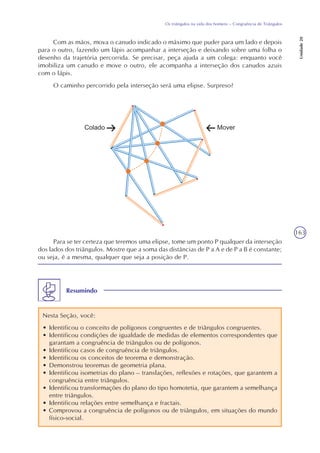 163
Os triângulos na vida dos homens – Congruência de Triângulos
Unidade20
Com as mãos, mova o canudo indicado o máximo que puder para um lado e depois
para o outro, fazendo um lápis acompanhar a interseção e deixando sobre uma folha o
desenho da trajetória percorrida. Se precisar, peça ajuda a um colega: enquanto você
imobiliza um canudo e move o outro, ele acompanha a interseção dos canudos azuis
com o lápis.
O caminho percorrido pela interseção será uma elipse. Surpreso?
Para se ter certeza que teremos uma elipse, tome um ponto P qualquer da interseção
dos lados dos triângulos. Mostre que a soma das distâncias de P a A e de P a B é constante;
ou seja, é a mesma, qualquer que seja a posição de P.
Resumindo
Nesta Seção, você:
• Identificou o conceito de polígonos congruentes e de triângulos congruentes.
• Identificou condições de igualdade de medidas de elementos correspondentes que
garantam a congruência de triângulos ou de polígonos.
• Identificou casos de congruência de triângulos.
• Identificou os conceitos de teorema e demonstração.
• Demonstrou teoremas de geometria plana.
• Identificou isometrias do plano – translações, reflexões e rotações, que garantem a
congruência entre triângulos.
• Identificou transformações do plano do tipo homotetia, que garantem a semelhança
entre triângulos.
• Identificou relações entre semelhança e fractais.
• Comprovou a congruência de polígonos ou de triângulos, em situações do mundo
físico-social.
 
