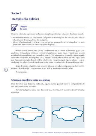 164
Diversidade cultural e meio ambiente: de estratégias de contagem às propriedades geométricas
Seção 3
Transposição didática
Propor e estimular o professor a elaborar situações-problema e situações didáticas visando:
• O desenvolvimento do conceito de congruência de triângulos e o seu uso para o reco-
nhecimento de congruência de polígonos.
• O reconhecimento de condições que asseguram a congruência de triângulos, por pro-
priedades métricas ou de transformações do plano.
Objetivo
da seção
Muitos alunos terminam o Ensino Fundamental e não sabem realmente o que é con-
gruência. É importante enfatizar e repetir situações nas quais fique evidente que se está
estudando figuras planas que coincidem quando são sobrepostas. Essa coincidência pode
ser direta ou inversa. No segundo caso, é necessário inverter as faces de uma figura para
que haja sobreposição. Essa é a idéia intuitiva de congruência de figuras planas – a pos-
sibilidade de sobrepô-las de modo que coincidam, com inversão de uma delas ou não.
Logo de início, situações que levem o aluno a perceber a importância do reconhe-
cimento de triângulos congruentes e a sua aplicação devem ser colocadas.
Por exemplo:
Situação-problema para os alunos
Para descobrir que distância nadavam, alguns alunos queriam saber o comprimento de
um lago, com forma irregular.
Pense em algumas idéias para descobrir essa medida, sem o auxílio de instrumentos
especiais.
 