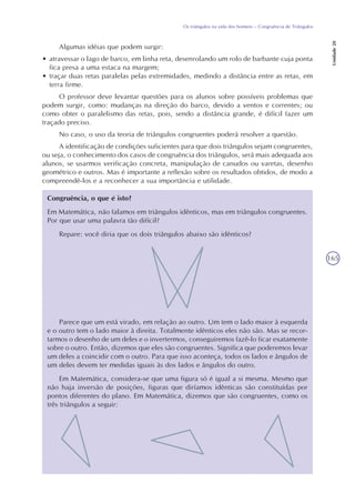 165
Os triângulos na vida dos homens – Congruência de Triângulos
Unidade20
Algumas idéias que podem surgir:
• atravessar o lago de barco, em linha reta, desenrolando um rolo de barbante cuja ponta
fica presa a uma estaca na margem;
• traçar duas retas paralelas pelas extremidades, medindo a distância entre as retas, em
terra firme.
O professor deve levantar questões para os alunos sobre possíveis problemas que
podem surgir, como: mudanças na direção do barco, devido a ventos e correntes; ou
como obter o paralelismo das retas, pois, sendo a distância grande, é difícil fazer um
traçado preciso.
No caso, o uso da teoria de triângulos congruentes poderá resolver a questão.
A identificação de condições suficientes para que dois triângulos sejam congruentes,
ou seja, o conhecimento dos casos de congruência dos triângulos, será mais adequada aos
alunos, se usarmos verificação concreta, manipulação de canudos ou varetas, desenho
geométrico e outros. Mas é importante a reflexão sobre os resultados obtidos, de modo a
compreendê-los e a reconhecer a sua importância e utilidade.
Congruência, o que é isto?
Em Matemática, não falamos em triângulos idênticos, mas em triângulos congruentes.
Por que usar uma palavra tão difícil?
Repare: você diria que os dois triângulos abaixo são idênticos?
Parece que um está virado, em relação ao outro. Um tem o lado maior à esquerda
e o outro tem o lado maior à direita. Totalmente idênticos eles não são. Mas se recor-
tarmos o desenho de um deles e o invertermos, conseguiremos fazê-lo ficar exatamente
sobre o outro. Então, dizemos que eles são congruentes. Significa que poderemos levar
um deles a coincidir com o outro. Para que isso aconteça, todos os lados e ângulos de
um deles devem ter medidas iguais às dos lados e ângulos do outro.
Em Matemática, considera-se que uma figura só é igual a si mesma. Mesmo que
não haja inversão de posições, figuras que diríamos idênticas são constituídas por
pontos diferentes do plano. Em Matemática, dizemos que são congruentes, como os
três triângulos a seguir:
 