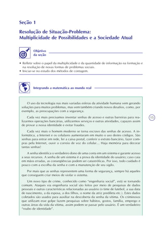 15
Seção 1
Resolução de Situação-Problema:
Multiplicidade de Possibilidades e a Sociedade Atual
• Refletir sobre o papel da multiplicidade e da quantidade de informação na formação e
na resolução de novas formas de problemas sociais.
• Iniciar-se no estudo dos métodos de contagem.
Objetivo
da seção
Integrando a matemática ao mundo real
O uso da tecnologia nas mais variadas esferas da atividade humana vem gerando
soluções para muitos problemas, mas vem também criando novos desafios, como, por
exemplo, as preocupações com a segurança.
Cada vez mais precisamos inventar senhas de acesso e outras barreiras para rea-
lizarmos operações bancárias, utilizarmos serviços e outras atividades, capazes assim
de provar a nossa identidade e evitar fraudes.
Cada vez mais o homem moderno se torna escravo das senhas de acesso. A in-
formática, a Internet e os celulares aumentaram em muito o uso destes códigos. São
senhas para entrar em rede, ler a caixa postal, conferir o extrato bancário, fazer com-
pras pela Internet, ouvir o correio de voz do celular... Haja memória para decorar
tantas senhas!
A senha identifica o verdadeiro dono de uma conta em um sistema e garante acesso
a seus recursos. A senha de um sistema é a prova da identidade do usuário; caso caia
em mãos erradas, as conseqüências podem ser catastróficas. Por isso, todo cuidado é
pouco com a escolha da senha e com a manutenção de seu sigilo.
Por mais que as senhas representem uma forma de segurança, sempre há aqueles
que conseguem criar meios de violar o sistema.
Um novo tipo de crime, conhecido como “engenharia social”, está se tornando
comum. Ataques via engenharia social são feitos por meio de pesquisas de dados
pessoais e outras características relacionadas ao usuário (o time de futebol, a sua data
de nascimento, a da esposa, a dos filhos, o nome da atriz predileta etc.). Estes dados
coletados são usados para auxiliar na descoberta da senha da vítima. Os criminosos
que utilizam esse golpe fazem pesquisas sobre hábitos, gostos, família, emprego e
outras áreas da vida da vítima, assim podem se passar pelo usuário. É um verdadeiro
“roubo de identidade”.
 