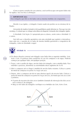 168
Diversidade cultural e meio ambiente: de estratégias de contagem às propriedades geométricas
Transposição didática
Seção3
(Com os quatro canudos do caso anterior, você verificou que com quatro lados não
há rigidez). Isso nos leva à afirmação:
1 - IMPORTANTE (LLL)
Dois triângulos que têm os três lados com as mesmas medidas são congruentes.
Devido à sua rigidez, o triângulo é muito usado em portões ou na estrutura de te-
lhados.
Um portão de madeira formado só de quadriláteros pode deformar-se. Para que isso não
aconteça, é comum que se coloque uma tábua em diagonal, formando dois triângulos rígidos.
A Atividade 2 da Seção 2 é apropriada para os alunos, assim como a Atividade 12
e outras.
Será útil usar o desenho geométrico em uma atividade que ajudará a internalizar,
mais uma vez, a questão de os lados de mesma medida garantirem a congruência de
triângulos, como na Atividade a seguir:
Atividade 16
a) Os alunos deverão construir um triângulo cujos lados têm as seguintes medidas: 3cm,
4cm e 5cm. O professor deve auxiliá-los no uso do compasso e da régua. Poderão
começar por qualquer lado, em qualquer posição.
1.Traçar, com o auxílio da régua, um dos lados do triângulo, com a medida dada. Para
entender o processo, denominar as extremidades desse segmento de A e B.
2.Abrir o compasso até se chegar à medida de um dos lados restantes. Colocar a ponta
de metal do compasso no ponto A e traçar um arco.
3.Depois, abrir o compasso até ele ter uma abertura igual à do terceiro lado. Colocar a
ponta de metal do compasso no ponto B e traçar um arco, de modo que este arco corte
o primeiro.
• O ponto de encontro dos dois arcos (também chamado de interseção dos dois arcos)
será o vértice C do triângulo.
• Meça os três lados do triângulo e verifique se as medidas são 3cm, 4cm e 5cm.
C
A B
 