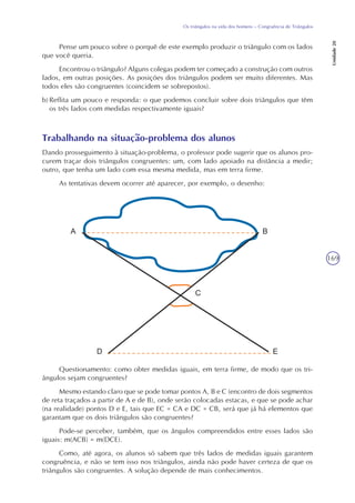 169
Os triângulos na vida dos homens – Congruência de Triângulos
Unidade20
Pense um pouco sobre o porquê de este exemplo produzir o triângulo com os lados
que você queria.
Encontrou o triângulo? Alguns colegas podem ter começado a construção com outros
lados, em outras posições. As posições dos triângulos podem ser muito diferentes. Mas
todos eles são congruentes (coincidem se sobrepostos).
b) Reflita um pouco e responda: o que podemos concluir sobre dois triângulos que têm
os três lados com medidas respectivamente iguais?
Trabalhando na situação-problema dos alunos
Dando prosseguimento à situação-problema, o professor pode sugerir que os alunos pro-
curem traçar dois triângulos congruentes: um, com lado apoiado na distância a medir;
outro, que tenha um lado com essa mesma medida, mas em terra firme.
As tentativas devem ocorrer até aparecer, por exemplo, o desenho:
Questionamento: como obter medidas iguais, em terra firme, de modo que os tri-
ângulos sejam congruentes?
Mesmo estando claro que se pode tomar pontos A, B e C (encontro de dois segmentos
de reta traçados a partir de A e de B), onde serão colocadas estacas, e que se pode achar
(na realidade) pontos D e E, tais que EC = CA e DC = CB, será que já há elementos que
garantam que os dois triângulos são congruentes?
Pode-se perceber, também, que os ângulos compreendidos entre esses lados são
iguais: m(ACB) = m(DCE).
Como, até agora, os alunos só sabem que três lados de medidas iguais garantem
congruência, e não se tem isso nos triângulos, ainda não pode haver certeza de que os
triângulos são congruentes. A solução depende de mais conhecimentos.
 