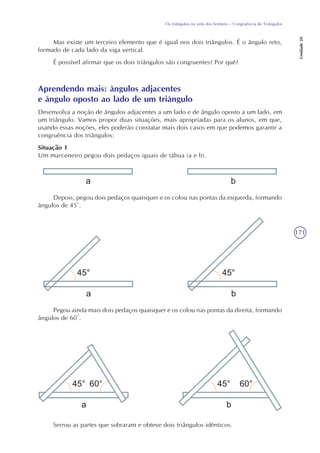 171
Os triângulos na vida dos homens – Congruência de Triângulos
Unidade20
Mas existe um terceiro elemento que é igual nos dois triângulos. É o ângulo reto,
formado de cada lado da viga vertical.
É possível afirmar que os dois triângulos são congruentes? Por quê?
Aprendendo mais: ângulos adjacentes
e ângulo oposto ao lado de um triângulo
Desenvolva a noção de ângulos adjacentes a um lado e de ângulo oposto a um lado, em
um triângulo. Vamos propor duas situações, mais apropriadas para os alunos, em que,
usando essas noções, eles poderão constatar mais dois casos em que podemos garantir a
congruência dos triângulos:
Situação 1
Um marceneiro pegou dois pedaços iguais de tábua (a e b).
Depois, pegou dois pedaços quaisquer e os colou nas pontas da esquerda, formando
ângulos de 45°.
Pegou ainda mais dois pedaços quaisquer e os colou nas pontas da direita, formando
ângulos de 60°.
Serrou as partes que sobraram e obteve dois triângulos idênticos.
 