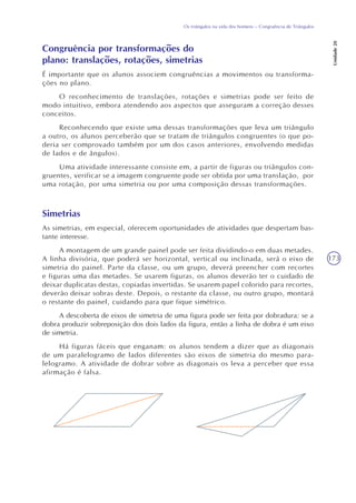 173
Os triângulos na vida dos homens – Congruência de Triângulos
Unidade20
Congruência por transformações do
plano: translações, rotações, simetrias
É importante que os alunos associem congruências a movimentos ou transforma-
ções no plano.
O reconhecimento de translações, rotações e simetrias pode ser feito de
modo intuitivo, embora atendendo aos aspectos que asseguram a correção desses
conceitos.
Reconhecendo que existe uma dessas transformações que leva um triângulo
a outro, os alunos perceberão que se tratam de triângulos congruentes (o que po-
deria ser comprovado também por um dos casos anteriores, envolvendo medidas
de lados e de ângulos).
Uma atividade interessante consiste em, a partir de figuras ou triângulos con-
gruentes, verificar se a imagem congruente pode ser obtida por uma translação, por
uma rotação, por uma simetria ou por uma composição dessas transformações.
Simetrias
As simetrias, em especial, oferecem oportunidades de atividades que despertam bas-
tante interesse.
A montagem de um grande painel pode ser feita dividindo-o em duas metades.
A linha divisória, que poderá ser horizontal, vertical ou inclinada, será o eixo de
simetria do painel. Parte da classe, ou um grupo, deverá preencher com recortes
e figuras uma das metades. Se usarem figuras, os alunos deverão ter o cuidado de
deixar duplicatas destas, copiadas invertidas. Se usarem papel colorido para recortes,
deverão deixar sobras deste. Depois, o restante da classe, ou outro grupo, montará
o restante do painel, cuidando para que fique simétrico.
A descoberta de eixos de simetria de uma figura pode ser feita por dobradura: se a
dobra produzir sobreposição dos dois lados da figura, então a linha de dobra é um eixo
de simetria.
Há figuras fáceis que enganam: os alunos tendem a dizer que as diagonais
de um paralelogramo de lados diferentes são eixos de simetria do mesmo para-
lelogramo. A atividade de dobrar sobre as diagonais os leva a perceber que essa
afirmação é falsa.
 
