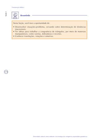 174
Diversidade cultural e meio ambiente: de estratégias de contagem às propriedades geométricas
Transposição didática
Seção3
Resumindo
Nesta Seção, você teve a oportunidade de:
• Desenvolver situações-problema, versando sobre determinação de distâncias
inacessíveis.
• Ter idéias para trabalhar a congruência de triângulos, por meio de materiais
manipulativos, como varetas, dobraduras e recortes.
• Conhecer translações, rotações e simetrias.
 