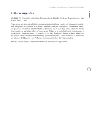 175
Os triângulos na vida dos homens – Congruência de Triângulos
Unidade20
Leituras sugeridas
GUELLI, O. Contando a História da Matemática. Dando Corda na Trigonometria. São
Paulo: Ática, 1993.
Trata-se de um livro paradidático, com muitas ilustrações e escrito em linguagem agradá-
vel, adequado ao professor e ao aluno. Além de situações relativas ao Teorema de Tales,
as quais nos levaram a recomendá-lo na Unidade 15, o livro traz ainda situações muito
interessantes e variadas sobre o Teorema de Pitágoras e os trabalhos de Arquimedes a
respeito do comprimento da circunferência e a área do círculo. Conta também sobre Era-
tóstenes e sobre o modo como ele mediu a circunferência da Terra; além disso, menciona
as relações de Hiparco e de Ptolomeu com os primórdios da Trigonometria.
O livro associa riqueza de conhecimentos e leitura fácil e agradável.
 
