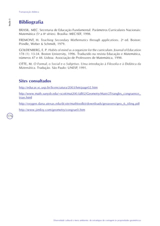 176
Diversidade cultural e meio ambiente: de estratégias de contagem às propriedades geométricas
Transposição didática
Seção3
Bibliografia
BRASIL. MEC. Secretaria de Educação Fundamental. Parâmetros Curriculares Nacionais:
Matemática (5a
a 8a
séries). Brasília: MEC/SEF, 1998.
FREMONT, H. Teaching Secondary Mathematics through applications. 2a
ed. Boston:
Prindle, Weber & Schmidt, 1979.
GOLDENBERG, E. P. Habits of mind as a organizer for the curriculum. Journal of Education
178 (1): 13-34. Boston University, 1996. Traduzido na revista Educação e Matemática,
números 47 e 48. Lisboa: Associação de Professores de Matemática, 1998.
OTTE, M. O Formal, o Social e o Subjetivo. Uma introdução à Filosofia e à Didática da
Matemática. Tradução. São Paulo: UNESP, 1991.
Sites consultados
http://educar.sc.usp.br/licenciatura/2003/hm/page02.htm
http://www.math.sunysb.edu/~scott/mat200.fall02/Geometry/Main/2Triangles_congruence_
trian.html
http://oxygen.dana.utexas.edu/dcsite/mathtoolkit/downloads/geoassess/geo_6_tiling.pdf
http://www.jimloy.com/geometry/congrue0.htm
 