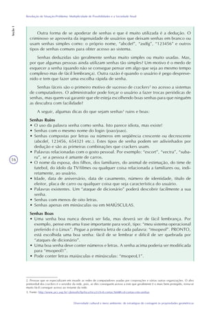 16
Diversidade cultural e meio ambiente: de estratégias de contagem às propriedades geométricas
Resolução de Situação-Problema: Multiplicidade de Possibilidades e a Sociedade Atual
Seção1
Outra forma de se apoderar de senhas e que é muito utilizada é a dedução. O
criminoso se aproveita da ingenuidade de usuários que deixam senhas em branco ou
usam senhas simples como: o próprio nome, “abcdef”, “asdfg”, “123456” e outros
tipos de senhas comuns para obter acesso ao sistema.
Senhas deduzidas são geralmente senhas muito simples ou muito usadas. Mas,
por que algumas pessoas ainda utilizam senhas tão simples? Um motivo é o medo de
esquecer a senha (quando não se consegue pensar em algo que seja ao mesmo tempo
complexo mas de fácil lembrança). Outra razão é quando o usuário é pego despreve-
nido e tem que fazer uma escolha rápida de senha.
Senhas fáceis são o primeiro motivo de sucesso de crackers2
no acesso a sistemas
de computadores. O administrador pode forçar o usuário a fazer trocas periódicas de
senhas, mas quem vai garantir que ele esteja escolhendo boas senhas para que ninguém
as descubra com facilidade?
A seguir, algumas dicas do que sejam senhas3
ruins e boas:
Senhas Ruins
• O uso da palavra senha como senha. Isto parece idiota, mas existe!
• Senhas com o mesmo nome do login (joao/joao).
• Senhas compostas por letras ou números em seqüência crescente ou decrescente
(abcdef, 123456, 654321 etc.). Estes tipos de senha podem ser adivinhados por
dedução e são as primeiras combinações que crackers usam.
• Palavras relacionadas com o gosto pessoal. Por exemplo: “escort”, “vectra”, “suba-
ru”, se a pessoa é amante de carros.
• O nome da esposa, dos filhos, dos familiares, do animal de estimação, do time de
futebol, do ídolo da TV/filmes ou qualquer coisa relacionada a familiares ou, indi-
retamente, ao usuário.
• Idade, data de aniversário, data de casamento, número de identidade, título de
eleitor, placa de carro ou qualquer coisa que seja característica do usuário.
• Palavras existentes. Um “ataque de dicionário” poderá descobrir facilmente a sua
senha.
• Senhas com menos de oito letras.
• Senhas apenas em minúsculas ou em MAIÚSCULAS.
Senhas Boas
• Uma senha boa nunca deverá ser lida, mas deverá ser de fácil lembrança. Por
exemplo, pense em uma frase importante para você, tipo: “meu sistema operacional
preferido é o Linux”. Pegue a primeira letra de cada palavra: “msopeol”. PRONTO,
está escolhida uma boa senha: fácil de se lembrar e difícil de ser quebrada por
“ataques de dicionário”.
• Uma boa senha deve conter números e letras. A senha acima poderia ser modificada
para “msopeol1”.
• Pode conter letras maiúsculas e minúsculas: “msopeoL1”.
2. Pessoas que se especializam em invadir as redes de computadores usadas por corporações e várias outras organizações. O alvo
primordial dos crackers é o servidor da rede, pois, se eles conseguem acesso a este que geralmente é o mais bem protegido, torna-se
muito fácil conseguir acesso ao restante da rede.
3. Fonte: http://www.pcs.usp.br/~jkinoshi/ftp/foca/foca3/ch-d-contas.html#s-d-contas-cms-senhas
 
