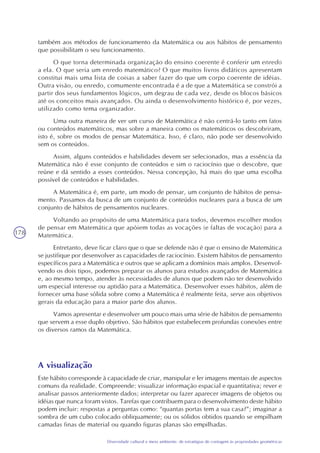 178
Diversidade cultural e meio ambiente: de estratégias de contagem às propriedades geométricas
também aos métodos de funcionamento da Matemática ou aos hábitos de pensamento
que possibilitam o seu funcionamento.
O que torna determinada organização do ensino coerente é conferir um enredo
a ela. O que seria um enredo matemático? O que muitos livros didáticos apresentam
constitui mais uma lista de coisas a saber fazer do que um corpo coerente de idéias.
Outra visão, ou enredo, comumente encontrada é a de que a Matemática se constrói a
partir dos seus fundamentos lógicos, um degrau de cada vez, desde os blocos básicos
até os conceitos mais avançados. Ou ainda o desenvolvimento histórico é, por vezes,
utilizado como tema organizador.
Uma outra maneira de ver um curso de Matemática é não centrá-lo tanto em fatos
ou conteúdos matemáticos, mas sobre a maneira como os matemáticos os descobriram,
isto é, sobre os modos de pensar Matemática. Isso, é claro, não pode ser desenvolvido
sem os conteúdos.
Assim, alguns conteúdos e habilidades devem ser selecionados, mas a essência da
Matemática não é esse conjunto de conteúdos e sim o raciocínio que o descobre, que
reúne e dá sentido a esses conteúdos. Nessa concepção, há mais do que uma escolha
possível de conteúdos e habilidades.
A Matemática é, em parte, um modo de pensar, um conjunto de hábitos de pensa-
mento. Passamos da busca de um conjunto de conteúdos nucleares para a busca de um
conjunto de hábitos de pensamentos nucleares.
Voltando ao propósito de uma Matemática para todos, devemos escolher modos
de pensar em Matemática que apóiem todas as vocações (e faltas de vocação) para a
Matemática.
Entretanto, deve ficar claro que o que se defende não é que o ensino de Matemática
se justifique por desenvolver as capacidades de raciocínio. Existem hábitos de pensamento
específicos para a Matemática e outros que se aplicam a domínios mais amplos. Desenvol-
vendo os dois tipos, podemos preparar os alunos para estudos avançados de Matemática
e, ao mesmo tempo, atender às necessidades de alunos que podem não ter desenvolvido
um especial interesse ou aptidão para a Matemática. Desenvolver esses hábitos, além de
fornecer uma base sólida sobre como a Matemática é realmente feita, serve aos objetivos
gerais da educação para a maior parte dos alunos.
Vamos apresentar e desenvolver um pouco mais uma série de hábitos de pensamento
que servem a esse duplo objetivo. São hábitos que estabelecem profundas conexões entre
os diversos ramos da Matemática.
A visualização
Este hábito corresponde à capacidade de criar, manipular e ler imagens mentais de aspectos
comuns da realidade. Compreende: visualizar informação espacial e quantitativa; rever e
analisar passos anteriormente dados; interpretar ou fazer aparecer imagens de objetos ou
idéias que nunca foram vistos. Tarefas que contribuem para o desenvolvimento deste hábito
podem incluir: respostas a perguntas como: “quantas portas tem a sua casa?”; imaginar a
sombra de um cubo colocado obliquamente; ou os sólidos obtidos quando se empilham
camadas finas de material ou quando figuras planas são empilhadas.
 