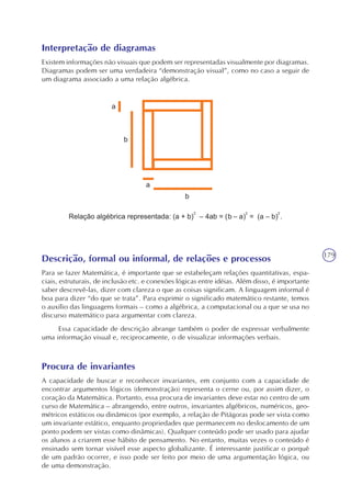179
Interpretação de diagramas
Existem informações não visuais que podem ser representadas visualmente por diagramas.
Diagramas podem ser uma verdadeira “demonstração visual”, como no caso a seguir de
um diagrama associado a uma relação algébrica.
Descrição, formal ou informal, de relações e processos
Para se fazer Matemática, é importante que se estabeleçam relações quantitativas, espa-
ciais, estruturais, de inclusão etc. e conexões lógicas entre idéias. Além disso, é importante
saber descrevê-las, dizer com clareza o que as coisas significam. A linguagem informal é
boa para dizer “do que se trata”. Para exprimir o significado matemático restante, temos
o auxílio das linguagens formais – como a algébrica, a computacional ou a que se usa no
discurso matemático para argumentar com clareza.
Essa capacidade de descrição abrange também o poder de expressar verbalmente
uma informação visual e, reciprocamente, o de visualizar informações verbais.
Procura de invariantes
A capacidade de buscar e reconhecer invariantes, em conjunto com a capacidade de
encontrar argumentos lógicos (demonstração) representa o cerne ou, por assim dizer, o
coração da Matemática. Portanto, essa procura de invariantes deve estar no centro de um
curso de Matemática – abrangendo, entre outros, invariantes algébricos, numéricos, geo-
métricos estáticos ou dinâmicos (por exemplo, a relação de Pitágoras pode ser vista como
um invariante estático, enquanto propriedades que permanecem no deslocamento de um
ponto podem ser vistas como dinâmicas). Qualquer conteúdo pode ser usado para ajudar
os alunos a criarem esse hábito de pensamento. No entanto, muitas vezes o conteúdo é
ensinado sem tornar visível esse aspecto globalizante. É interessante justificar o porquê
de um padrão ocorrer, e isso pode ser feito por meio de uma argumentação lógica, ou
de uma demonstração.
 