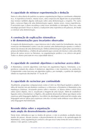180
Diversidade cultural e meio ambiente: de estratégias de contagem às propriedades geométricas
A capacidade de misturar experimentação e dedução
Nem só a descoberta de padrões ou apenas argumentações lógicas constituem a Matemá-
tica. A experiência fornece, muitas vezes, uma conjectura de algum fato ou propriedade,
mas fornece também alguma indicação sobre uma demonstração a respeito. Por outro
lado, a procura lógica de uma demonstração sugere, muitas vezes, novas experiências.
É necessário que o aluno reconheça como essas atividades se interagem. Para isso, uma
estratégia possível é levar os alunos a traduzirem uma experiência em palavras, de modo
a construir uma demonstração.
A construção de explicações sistemáticas
e de demonstrações para invariantes observados
A respeito de demonstrações, o que interessa não é saber repeti-las formalmente, mas são
essenciais em Matemática tanto o ato de construir uma demonstração quanto o conheci-
mento da estrutura de uma demonstração. Embora demonstrações sejam uma característica
própria da Matemática, o hábito de pensamento que consiste em mostrar como uma idéia
deriva de outras ocorre na literatura, na argumentação jurídica e na ciência em geral.
Todos os alunos precisam ter essa capacidade básica.
A capacidade de construir algoritmos e raciocinar acerca deles
A Matemática constrói algoritmos com base em argumentos lógicos. Entretanto, a ex-
periência comum dos alunos é memorizar algoritmos e não inventá-los ou analisá-los.
Compreender como funciona um algoritmo explica, por exemplo, o padrão de repetição
obtido na expressão decimal de 1/7 ou de 4/7.
A capacidade de raciocinar por continuidade
Atualmente, programas computacionais como o Cabri ou Sketchpad ajudam a ampliar a
idéia de funções em um domínio contínuo e a relacionar a Geometria à Matemática das
mudanças contínuas. Arrastando pontos sobre o monitor, os alunos vêem o efeito disso
sobre outros objetos, isto é, visualizam a imagem de uma função. Além de estabelecer
ligações entre a Geometria e a Álgebra, eles poderão desenvolver idéias que depois serão
expressas pela linguagem algébrica. Isso difere da abordagem tradicional de estudar uma
linguagem sem ter idéias para expressar com ela e só mais tarde embasar essas idéias em
uma linguagem mal dominada.
Revendo idéias sobre a organização
mais ampla do desenvolvimento curricular
Neste texto, defendeu-se que os modos de pensar, e não os produtos acabados desses
modos de pensar, devam orientar o desenvolvimento do ensino e da aprendizagem de
Matemática. Uma argumentação central é a de que essa é uma forma de servir a todos os
alunos e não apenas a uma parte.
 