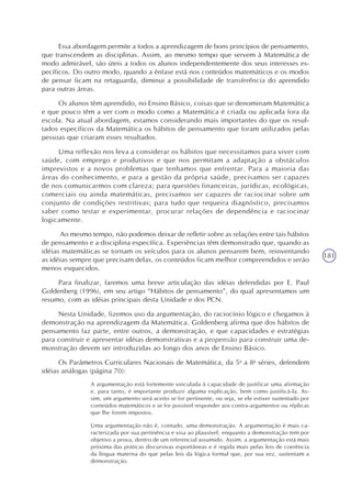 181
Essa abordagem permite a todos a aprendizagem de bons princípios de pensamento,
que transcendem as disciplinas. Assim, ao mesmo tempo que servem à Matemática de
modo admirável, são úteis a todos os alunos independentemente dos seus interesses es-
pecíficos. Do outro modo, quando a ênfase está nos conteúdos matemáticos e os modos
de pensar ficam na retaguarda, diminui a possibilidade de transferência do aprendido
para outras áreas.
Os alunos têm aprendido, no Ensino Básico, coisas que se denominam Matemática
e que pouco têm a ver com o modo como a Matemática é criada ou aplicada fora da
escola. Na atual abordagem, estamos considerando mais importantes do que os resul-
tados específicos da Matemática os hábitos de pensamento que foram utilizados pelas
pessoas que criaram esses resultados.
Uma reflexão nos leva a considerar os hábitos que necessitamos para viver com
saúde, com emprego e produtivos e que nos permitam a adaptação a obstáculos
imprevistos e a novos problemas que tenhamos que enfrentar. Para a maioria das
áreas do conhecimento, e para a gestão da própria saúde, precisamos ser capazes
de nos comunicarmos com clareza; para questões financeiras, jurídicas, ecológicas,
comerciais ou ainda matemáticas, precisamos ser capazes de raciocinar sobre um
conjunto de condições restritivas; para tudo que requeira diagnóstico, precisamos
saber como testar e experimentar, procurar relações de dependência e raciocinar
logicamente.
Ao mesmo tempo, não podemos deixar de refletir sobre as relações entre tais hábitos
de pensamento e a disciplina específica. Experiências têm demonstrado que, quando as
idéias matemáticas se tornam os veículos para os alunos pensarem bem, reinventando
as idéias sempre que precisam delas, os conteúdos ficam melhor compreendidos e serão
menos esquecidos.
Para finalizar, faremos uma breve articulação das idéias defendidas por E. Paul
Goldenberg (1996), em seu artigo “Hábitos de pensamento”, do qual apresentamos um
resumo, com as idéias principais desta Unidade e dos PCN.
Nesta Unidade, fizemos uso da argumentação, do raciocínio lógico e chegamos à
demonstração na aprendizagem da Matemática. Goldenberg afirma que dos hábitos de
pensamento faz parte, entre outros, a demonstração, e que capacidades e estratégias
para construir e apresentar idéias demonstrativas e a propensão para construir uma de-
monstração devem ser introduzidas ao longo dos anos de Ensino Básico.
Os Parâmetros Curriculares Nacionais de Matemática, da 5a
a 8a
séries, defendem
idéias análogas (página 70):
A argumentação está fortemente vinculada à capacidade de justificar uma afirmação
e, para tanto, é importante produzir alguma explicação, bem como justificá-la. As-
sim, um argumento será aceito se for pertinente, ou seja, se ele estiver sustentado por
conteúdos matemáticos e se for possível responder aos contra-argumentos ou réplicas
que lhe forem impostos.
Uma argumentação não é, contudo, uma demonstração. A argumentação é mais ca-
racterizada por sua pertinência e visa ao plausível, enquanto a demonstração tem por
objetivo a prova, dentro de um referencial assumido. Assim, a argumentação está mais
próxima das práticas discursivas espontâneas e é regida mais pelas leis de coerência
da língua materna do que pelas leis da lógica formal que, por sua vez, sustentam a
demonstração.
 