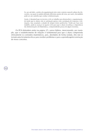 182
Diversidade cultural e meio ambiente: de estratégias de contagem às propriedades geométricas
Se, por um lado, a prática da argumentação tem como contexto natural o plano das dis-
cussões, nas quais se podem defender diferentes pontos de vista, por outro, ela também
pode ser um caminho que conduz à demonstração.
Assim, é desejável que no terceiro ciclo se trabalhe para desenvolver a argumentação,
de modo que os alunos não se satisfaçam apenas com a produção de respostas e afir-
mações, mas assumam a atitude de sempre tentar justificá-las. Tendo por base esse
trabalho, pode-se avançar no quarto ciclo para que o aluno reconheça a importância
das demonstrações em Matemática, compreendendo provas de alguns teoremas.
Os PCN defendem ainda (na página 37), outros hábitos, mencionando, por exem-
plo, que o estabelecimento de relações é fundamental para que o aluno compreenda
efetivamente os conteúdos matemáticos, pois, abordados de forma isolada, eles não se
tornam uma ferramenta eficaz para resolver problemas e para a aprendizagem/construção
de novos conceitos.
 