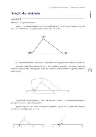185
Os triângulos na vida dos homens – Congruência de Triângulos
Unidade20
Solução das atividades
Atividade 1
Há várias soluções possíveis.
Você pode começar desenhando um ângulo de 60°. Se você tem um esquadro de
três lados diferentes, os ângulos deles valem 30°, 60° e 90°.
Há uma maneira mais precisa de se desenhar esse ângulo sem contornar o vértice:
Desenhe uma linha horizontal AB e apóie nela o esquadro, na mesma posição
anterior. Encoste nele um segundo esquadro e deslize com cuidado o esquadro anterior
para baixo.
O primeiro esquadro corta a linha AB em um ponto O. Mantenha-o firme nesta
posição e afaste o segundo esquadro.
Agora, traçando uma linha ao longo do esquadro, a partir de O, você terá o ângulo
de 60° de um modo mais preciso.
A B
A B A B
60o
 