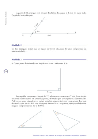186
Diversidade cultural e meio ambiente: de estratégias de contagem às propriedades geométricas
Soluçãodasatividades
A partir de O, marque 4cm em um dos lados do ângulo e 2,4cm no outro lado.
Depois feche o triângulo.
Atividade 2
Os dois triângulos teriam que ser iguais por terem três pares de lados congruentes (de
mesma medida).
Atividade 3
a) Começamos desenhando um ângulo reto e um cateto com 5cm.
Em seguida, marcamos o ângulo de 35° adjacente a este cateto. O lado deste ângulo
encontra o outro cateto em um único ponto, de modo que, o triângulo fica determinado.
Poderemos obter triângulos em outras posições, mas serão todos congruentes. Isso está
de acordo com o caso ALA – os triângulos têm um lado congruente, compreendido entre
ângulos congruentes (de 35° e de 90°).
A
B
4cm2,4cm
60o
35
35
 