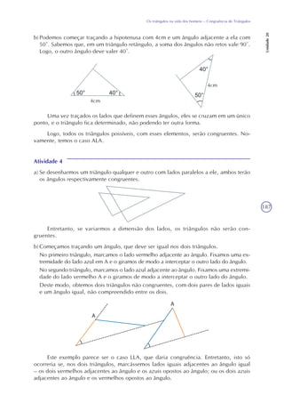 187
Os triângulos na vida dos homens – Congruência de Triângulos
Unidade20
b) Podemos começar traçando a hipotenusa com 4cm e um ângulo adjacente a ela com
50°. Sabemos que, em um triângulo retângulo, a soma dos ângulos não retos vale 90°.
Logo, o outro ângulo deve valer 40°.
Uma vez traçados os lados que definem esses ângulos, eles se cruzam em um único
ponto, e o triângulo fica determinado, não podendo ter outra forma.
Logo, todos os triângulos possíveis, com esses elementos, serão congruentes. No-
vamente, temos o caso ALA.
Atividade 4
a) Se desenharmos um triângulo qualquer e outro com lados paralelos a ele, ambos terão
os ângulos respectivamente congruentes.
4cm
4cm
Entretanto, se variarmos a dimensão dos lados, os triângulos não serão con-
gruentes.
b) Começamos traçando um ângulo, que deve ser igual nos dois triângulos.
No primeiro triângulo, marcamos o lado vermelho adjacente ao ângulo. Fixamos uma ex-
tremidade do lado azul em A e o giramos de modo a interceptar o outro lado do ângulo.
No segundo triângulo, marcamos o lado azul adjacente ao ângulo. Fixamos uma extremi-
dade do lado vermelho A e o giramos de modo a interceptar o outro lado do ângulo.
Deste modo, obtemos dois triângulos não congruentes, com dois pares de lados iguais
e um ângulo igual, não compreendido entre os dois.
Este exemplo parece ser o caso LLA, que daria congruência. Entretanto, isto só
ocorreria se, nos dois triângulos, marcássemos lados iguais adjacentes ao ângulo igual
– os dois vermelhos adjacentes ao ângulo e os azuis opostos ao ângulo; ou os dois azuis
adjacentes ao ângulo e os vermelhos opostos ao ângulo.
 
