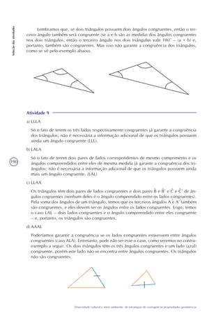 190
Diversidade cultural e meio ambiente: de estratégias de contagem às propriedades geométricas
Soluçãodasatividades
Atividade 9
a) LLLA
Só o fato de terem os três lados respectivamente congruentes já garante a congruência
dos triângulos; não é necessária a informação adicional de que os triângulos possuem
ainda um ângulo congruente (LLL).
b) LALA
Só o fato de terem dois pares de lados correspondentes de mesmo comprimento e os
ângulos compreendidos entre eles de mesma medida já garante a congruência dos tri-
ângulos; não é necessária a informação adicional de que os triângulos possuem ainda
mais um ângulo congruente. (LAL)
c) LLAA
Os triângulos têm dois pares de lados congruentes e dois pares B e B’ e C e C’ de ân-
gulos cogruentes (nenhum deles é o ângulo compeendido entre os lados congruentes).
Pela soma dos ângulos de um triângulo, temos que os terceiros ângulos A e A’ também
são congruentes, e eles devem ser os ângulos entre os lados congruentes. Logo, temos
o caso LAL – dois lados congruentes e o ângulo compreendido entre eles congruente
– e, portanto, os triângulos são congruentes.
d) AAAL
Poderíamos garantir a congruência se os lados congruentes estivessem entre ângulos
congruentes (caso ALA). Entretanto, pode não ser esse o caso, como veremos no contra-
exemplo a seguir. Os dois triângulos têm os três ângulos congruentes e um lado (azul)
congruente, porém este lado não se encontra entre ângulos congruentes. Os triângulos
não são congruentes.
Lembramos que, se dois triângulos possuem dois ângulos congruentes, então o ter-
ceiro ângulo também será congruente (se a e b são as medidas dos ângulos congruentes
nos dois triângulos, então o terceiro ângulo nos dois triângulos vale 180° – (a + b) e,
portanto, também são congruentes. Mas isso não garante a congruência dos triângulos,
como se vê pelo exemplo abaixo.
^ ^ ^ ^
^ ^
 