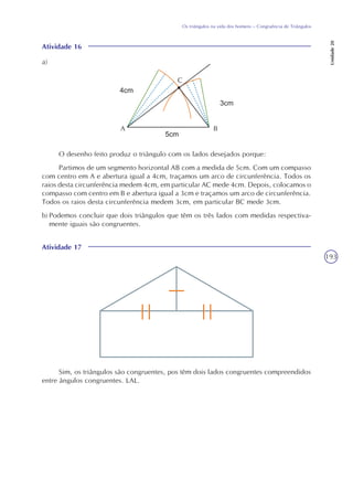 193
Os triângulos na vida dos homens – Congruência de Triângulos
Unidade20
Atividade 16
O desenho feito produz o triângulo com os lados desejados porque:
Partimos de um segmento horizontal AB com a medida de 5cm. Com um compasso
com centro em A e abertura igual a 4cm, traçamos um arco de circunferência. Todos os
raios desta circunferência medem 4cm, em particular AC mede 4cm. Depois, colocamos o
compasso com centro em B e abertura igual a 3cm e traçamos um arco de circunferência.
Todos os raios desta circunferência medem 3cm, em particular BC mede 3cm.
b) Podemos concluir que dois triângulos que têm os três lados com medidas respectiva-
mente iguais são congruentes.
C
A B
Atividade 17
Sim, os triângulos são congruentes, pos têm dois lados congruentes compreendidos
entre ângulos congruentes. LAL.
a)
 