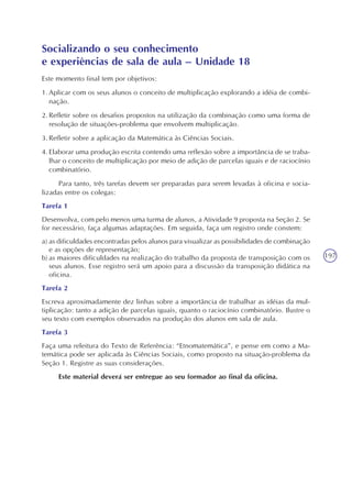 197
Socializando o seu conhecimento
e experiências de sala de aula – Unidade 18
Este momento final tem por objetivos:
1.Aplicar com os seus alunos o conceito de multiplicação explorando a idéia de combi-
nação.
2.Refletir sobre os desafios propostos na utilização da combinação como uma forma de
resolução de situações-problema que envolvem multiplicação.
3.Refletir sobre a aplicação da Matemática às Ciências Sociais.
4.Elaborar uma produção escrita contendo uma reflexão sobre a importância de se traba-
lhar o conceito de multiplicação por meio de adição de parcelas iguais e de raciocínio
combinatório.
Para tanto, três tarefas devem ser preparadas para serem levadas à oficina e socia-
lizadas entre os colegas:
Tarefa 1
Desenvolva, com pelo menos uma turma de alunos, a Atividade 9 proposta na Seção 2. Se
for necessário, faça algumas adaptações. Em seguida, faça um registro onde constem:
a) as dificuldades encontradas pelos alunos para visualizar as possibilidades de combinação
e as opções de representação;
b) as maiores dificuldades na realização do trabalho da proposta de transposição com os
seus alunos. Esse registro será um apoio para a discussão da transposição didática na
oficina.
Tarefa 2
Escreva aproximadamente dez linhas sobre a importância de trabalhar as idéias da mul-
tiplicação: tanto a adição de parcelas iguais, quanto o raciocínio combinatório. Ilustre o
seu texto com exemplos observados na produção dos alunos em sala de aula.
Tarefa 3
Faça uma releitura do Texto de Referência: “Etnomatemática”, e pense em como a Ma-
temática pode ser aplicada às Ciências Sociais, como proposto na situação-problema da
Seção 1. Registre as suas considerações.
Este material deverá ser entregue ao seu formador ao final da oficina.
 