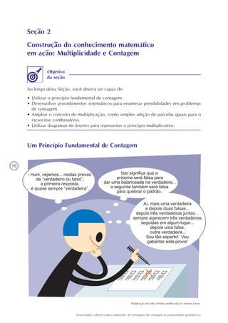 18
Diversidade cultural e meio ambiente: de estratégias de contagem às propriedades geométricas
Seção 2
Construção do conhecimento matemático
em ação: Multiplicidade e Contagem
Ao longo desta Seção, você deverá ser capaz de:
• Utilizar o princípio fundamental de contagem.
• Desenvolver procedimentos sistemáticos para enumerar possibilidades em problemas
de contagem.
• Ampliar o conceito de multiplicação, como simples adição de parcelas iguais para o
raciocínio combinatório.
• Utilizar diagramas de árvores para representar o princípio multiplicativo.
Objetivo
da seção
Um Princípio Fundamental de Contagem
Adaptação de uma tirinha publicada na revista Linus.
 