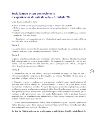 199
Socializando o seu conhecimento
e experiências de sala de aula – Unidade 20
Serão desenvolvidos três itens:
• Rever e sintetizar por escrito as principais idéias tratadas na Unidade.
• Refletir sobre os desafios propostos na transposição didática, registrando-os por
escrito.
• Elaborar uma produção escrita a ser entregue ao formador na próxima Oficina, contendo
produções dos seus alunos.
Para tanto, você deverá preparar as três tarefas a seguir, para serem levadas à Oficina
e socializadas entre os colegas.
Tarefa 1
Faça uma síntese por escrito dos principais conceitos trabalhados na Unidade. Esse do-
cumento será para o seu uso pessoal durante a Oficina.
Tarefa 2
Organize uma lista contendo: a) o ponto mais interessante; e b) duas das maiores dificul-
dades encontradas na realização do trabalho da proposta de transposição com os seus
alunos. Esse documento será um apoio seu para a participação na Oficina, no que se
refere à parte da transposição didática.
Tarefa 3
a) Desenvolva com os seus alunos a situação-problema da largura do lago, se eles já
estiverem estudando congruência de triângulos, ou então a Atividade 14, que pode ser
aplicada a qualquer série (da 3a
a 8a
).
b) Organize, registre e catalogue em uma pasta as produções mais significativas de al-
guns dos seus alunos, obtidas no desenvolvimento do item a). Se puder, leve cartazes
ou materiais produzidos por eles. No caso da situação-problema, explique quais idéias
os alunos tiveram, se chegaram sozinhos à idéia dos triângulos congruentes ou se você
teve que introduzi-los. No caso dos quadriláteros produzidos com quatro canudos iguais,
explique se eles perceberam que, com quatro lados iguais, pode-se produzir losangos
ou quadrados; se perceberam que todo quadrado é um losango ou quais foram as outras
reações e observações que fizeram.
c) Escreva aproximadamente dez linhas sobre a importância para a aprendizagem mate-
mática dos seus alunos desta atividade desenvolvida; comente fatos ocorridos em sala e
outros observados na produção dos alunos.
Ao final da Oficina, entregue ao seu formador o material dos itens b) e c) da Tarefa 3.
 