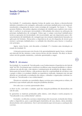 203
Sessão Coletiva 9
Unidade 17
Na Unidade 17, examinamos algumas formas de ajudar seus alunos a desenvolverem
métodos sistemáticos de contagem, utilizando o princípio multiplicativo e em especial,
envolvendo o diagrama de árvore como estratégia de contagem. Na Seção 3 – Trans-
posição Didática, discutimos algumas estratégias de trabalho para explorar este conte-
údo e conhecer as principais necessidades e dificuldades dos alunos na utilização do
princípio multiplicativo de contagem. Vimos que o campo conceitual multiplicativo
inclui as operações de iteratividade e de recursividade, que são importantes para o de-
senvolvimento de habilidades de contagem que não estejam simplesmente baseadas na
aplicação de fórmulas. Destacamos a importância do uso do diagrama de árvore para
ensinar o princípio multiplicativo e a validade dos desenhos para ilustrar e visualizar
este princípio.
Agora, nesta Sessão, será discutida a Unidade 17 e faremos uma introdução ao
estudo da Unidade 18.
A duração prevista para esta Sessão é de aproximadamente quatro horas, incluindo
um intervalo de dez minutos e uma reserva técnica de dez minutos. Ela deve se desen-
volver em três grandes momentos, conforme apresentados a seguir.
Parte A (80 minutos)
Na Unidade 16, na parte de “Socializando o seu Conhecimento e Experiências de Sala de
Aula” do TP4, foi proposto que o professor escolhesse uma situação-problema e a desen-
volvesse em sala de aula, com registro e sistematização de produções de alguns alunos.
Nesta parte da Sessão Coletiva, cada professor deve ter a oportunidade de socializar com
o grupo o relato e os produtos obtidos na experiência realizada, momento este em que
deverão ser socializadas as produções dos alunos, coletadas e organizadas conforme so-
licitado no “Socializando o seu conhecimento”.
Devem ser sorteados ou convidados alguns cursistas para começarem os relatos, de
preferência que tenham aplicado situações-problema distintas.
Em cada caso o cursista apresentador deve:
a) dizer ou ler, com todo o cuidado, qual das situações-problema ele desenvolveu em
sala de aula;
b) apresentar os materiais produzidos pelos alunos, com relação à tarefa proposta no
“Socializando o seu conhecimento” anterior.
Formador, recolha dos cursistas o material que eles trouxeram, incluindo dez linhas
sobre a importância, para a aprendizagem matemática de seus alunos, desta atividade
desenvolvida com comentários. Este é um instrumento que servirá para a avaliação dos
cursistas.
 