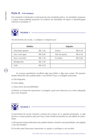 204
Diversidade cultural e meio ambiente: de estratégias de contagem às propriedades geométricas
SessãoColetiva
Parte B (110 minutos)
Este momento é destinado à realização de uma atividade prática. As atividades propostas
a seguir foram também propostas no Caderno de Atividades de Apoio à Aprendizagem
referente à Unidade 17.
Atividade 1
Na lanchonete da escola, o cardápio é composto por:
Chocolate quente
Suco com água
Suco com leite
Refrigerante
Café
Esfirra
Pão de queijo
Coxinha
R$ 0,50
R$ 0,50
R$ 0,80
R$ 1,20
R$ 0,80
R$ 1,50
R$ 1,00
R$ 0,50
Bebidas Salgados
As crianças geralmente escolhem algo para beber e algo para comer. De quantos
modos diferentes eles podem pedir o seu lanche? Faça a contagem utilizando:
a) Um diagrama.
b) Uma tabela.
c) Uma árvore de possibilidades.
d) Dentre as formas de representar a contagem, qual você observou ser a mais adequada
para esta situação?
Atividade 2
A lanchonete da escola, durante a semana da criança, fez a seguinte promoção: a cada
lanche a criança poderia optar por levar como brinde um pirulito ou um tablete de amen-
doim.
a) De quantas formas diferentes eles podem montar o lanche com uma bebida, um salgado
e um dos brindes?
b) Escolha uma forma para representar as opções e justifique a sua escolha.
 