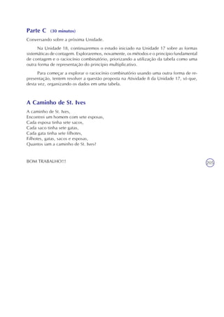 205
Parte C (30 minutos)
Conversando sobre a próxima Unidade.
Na Unidade 18, continuaremos o estudo iniciado na Unidade 17 sobre as formas
sistemáticas de contagem. Exploraremos, novamente, os métodos e o princípio fundamental
de contagem e o raciocínio combinatório, priorizando a utilização da tabela como uma
outra forma de representação do princípio multiplicativo.
Para começar a explorar o raciocínio combinatório usando uma outra forma de re-
presentação, tentem resolver a questão proposta na Atividade 8 da Unidade 17, só que,
desta vez, organizando os dados em uma tabela.
A Caminho de St. Ives
A caminho de St. Ives,
Encontrei um homem com sete esposas,
Cada esposa tinha sete sacos,
Cada saco tinha sete gatas,
Cada gata tinha sete filhotes,
Filhotes, gatas, sacos e esposas,
Quantos iam a caminho de St. Ives?
BOM TRABALHO!!!
 