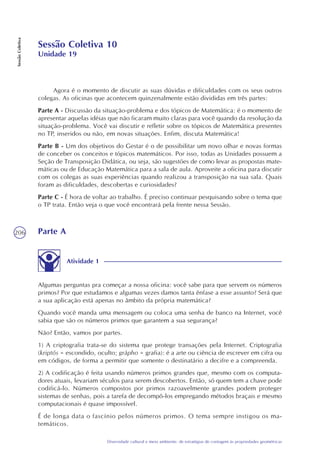 206
Diversidade cultural e meio ambiente: de estratégias de contagem às propriedades geométricas
SessãoColetiva
Sessão Coletiva 10
Unidade 19
Agora é o momento de discutir as suas dúvidas e dificuldades com os seus outros
colegas. As oficinas que acontecem quinzenalmente estão divididas em três partes:
Parte A - Discussão da situação-problema e dos tópicos de Matemática: é o momento de
apresentar aquelas idéias que não ficaram muito claras para você quando da resolução da
situação-problema. Você vai discutir e refletir sobre os tópicos de Matemática presentes
no TP, inseridos ou não, em novas situações. Enfim, discuta Matemática!
Parte B - Um dos objetivos do Gestar é o de possibilitar um novo olhar e novas formas
de conceber os conceitos e tópicos matemáticos. Por isso, todas as Unidades possuem a
Seção de Transposição Didática, ou seja, são sugestões de como levar as propostas mate-
máticas ou de Educação Matemática para a sala de aula. Aproveite a oficina para discutir
com os colegas as suas experiências quando realizou a transposição na sua sala. Quais
foram as dificuldades, descobertas e curiosidades?
Parte C - É hora de voltar ao trabalho. É preciso continuar pesquisando sobre o tema que
o TP trata. Então veja o que você encontrará pela frente nessa Sessão.
Parte A
Atividade 1
Algumas perguntas pra começar a nossa oficina: você sabe para que servem os números
primos? Por que estudamos e algumas vezes damos tanta ênfase a esse assunto? Será que
a sua aplicação está apenas no âmbito da própria matemática?
Quando você manda uma mensagem ou coloca uma senha de banco na Internet, você
sabia que são os números primos que garantem a sua segurança?
Não? Então, vamos por partes.
1) A criptografia trata-se do sistema que protege transações pela Internet. Criptografia
(kriptós = escondido, oculto; grápho = grafia): é a arte ou ciência de escrever em cifra ou
em códigos, de forma a permitir que somente o destinatário a decifre e a compreenda.
2) A codificação é feita usando números primos grandes que, mesmo com os computa-
dores atuais, levariam séculos para serem descobertos. Então, só quem tem a chave pode
codificá-lo. Números compostos por primos razoavelmente grandes podem proteger
sistemas de senhas, pois a tarefa de decompô-los empregando métodos braçais e mesmo
computacionais é quase impossível.
É de longa data o fascínio pelos números primos. O tema sempre instigou os ma-
temáticos.
 