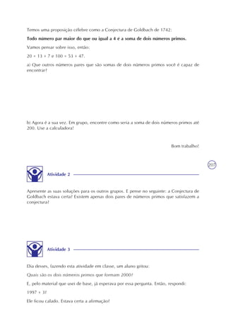 207
Temos uma proposição célebre como a Conjectura de Goldbach de 1742:
Todo número par maior do que ou igual a 4 é a soma de dois números primos.
Vamos pensar sobre isso, então:
20 = 13 + 7 e 100 = 53 + 47.
a) Que outros números pares que são somas de dois números primos você é capaz de
encontrar?
b) Agora é a sua vez. Em grupo, encontre como seria a soma de dois números primos até
200. Use a calculadora!
Atividade 2
Apresente as suas soluções para os outros grupos. E pense no seguinte: a Conjectura de
Goldbach estava certa? Existem apenas dois pares de números primos que satisfazem a
conjectura?
Atividade 3
Dia desses, fazendo esta atividade em classe, um aluno gritou:
Quais são os dois números primos que formam 2000?
E, pelo material que usei de base, já esperava por essa pergunta. Então, respondi:
1997 + 3?
Ele ficou calado. Estava certa a afirmação?
Bom trabalho!
 