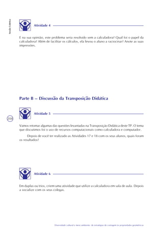 208
Diversidade cultural e meio ambiente: de estratégias de contagem às propriedades geométricas
SessãoColetiva
Atividade 4
E na sua opinião, este problema seria resolvido sem a calculadora? Qual foi o papel da
calculadora? Além de facilitar os cálculos, ela levou o aluno a raciocinar? Anote as suas
impressões.
Parte B – Discussão da Transposição Didática
Atividade 5
Vamos retomar algumas das questões levantadas na Transposição Didática deste TP. O tema
que discutimos foi o uso de recursos computacionais como calculadora e computador.
Depois de você ter realizado as Atividades 17 e 18 com os seus alunos, quais foram
os resultados?
Atividade 6
Em duplas ou trios, criem uma atividade que utilize a calculadora em sala de aula. Depois
a socialize com os seus colegas.
 