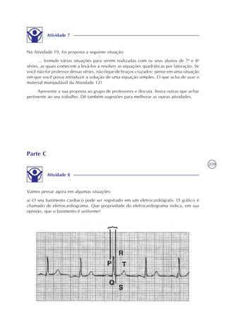 209
Atividade 7
Na Atividade 19, foi proposta a seguinte situação:
... formule várias situações para serem realizadas com os seus alunos de 7a
e 8a
séries, as quais comecem a levá-los a resolver as equações quadráticas por fatoração. Se
você não for professor dessas séries, não fique de braços cruzados: pense em uma situação
em que você possa introduzir a solução de uma equação simples. O que acha de usar o
material manipulável da Atividade 12?
Apresente a sua proposta ao grupo de professores e discuta. Insira outras que achar
pertinente ao seu trabalho. Dê também sugestões para melhorar as outras atividades.
Parte C
Atividade 8
Vamos pensar agora em algumas situações:
a) O seu batimento cardíaco pode ser registrado em um eletrocardiógrafo. O gráfico é
chamado de eletrocardiograma. Que propriedade do eletrocardiograma indica, em sua
opinião, que o batimento é uniforme?
 