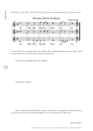210
Diversidade cultural e meio ambiente: de estratégias de contagem às propriedades geométricas
SessãoColetiva
b) A música Die zehn Gebote der Kuns tem uma construção peculiar. Do que se trata?
c) Você pode ver a imagem de uma ameba, que é muito pequena para ser vista a olho
nu, por meio de um microscópio. Então, pergunta-se:
No que essa imagem difere da original?
No que ela é igual?
Isso foi apenas um gostinho de como as isometrias e congruências estão presentes
no nosso dia-a-dia. Na próxima Unidade, você vai estudar mais sobre isso.
Bom trabalho!
 