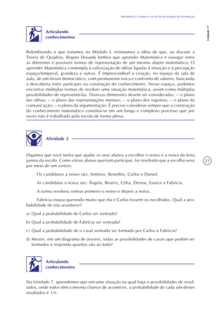 21
Matemática e impacto social da tecnologia da informação
Unidade17
Relembrando o que tratamos no Módulo I, retomamos a idéia de que, ao discutir a
Teoria de Quadros, Regine Douady lembra que aprender Matemática é navegar entre
as diferentes e possíveis formas de representação de um mesmo objeto matemático. O
aprender Matemática contempla a valorização de idéias ligadas à intuição e à percepção
espaço/temporal, grandeza e outras. É imprescindível a criação, no espaço da sala de
aula, de um fórum democrático, com permanente troca e confronto de saberes, buscando
a descoberta entre partícipes na construção do conhecimento. Nesse espaço, podemos
encontrar múltiplas formas de resolver uma situação matemática, assim como múltiplas
possibilidades de representá-las. Diversas dimensões devem ser consideradas: – o plano
das idéias; – o plano das representações mentais; – o plano dos registros; – o plano da
comunicação; – o plano da argumentação. É preciso considerar sempre que a construção
do conhecimento matemático constitui-se em um longo e complexo processo que por
vezes não é trabalhado pela escola de forma plena.
Articulando
conhecimentos
Atividade 2
Digamos que você tenha que ajudar os seus alunos a escolher o noivo e a noiva da festa
junina da escola. Como vários alunos queriam participar, foi resolvido que a escolha seria
por meio de um sorteio.
Os candidatos a noivo são: Antônio, Benedito, Carlos e Daniel.
As candidatas a noiva são: Ângela, Beatriz, Célia, Denise, Eunice e Fabrícia.
A turma resolveu sortear primeiro o noivo e depois a noiva.
Fabrícia estava querendo muito que ela e Carlos fossem os escolhidos. Qual a pro-
babilidade de isto acontecer?
a) Qual a probabilidade de Carlos ser sorteado?
b) Qual a probabilidade de Fabrícia ser sorteada?
c) Qual a probabilidade de o casal sorteado ser formado por Carlos e Fabrícia?
d) Mostre, em um diagrama de árvores, todas as possibilidades de casais que podem ser
formados e responda quantos são ao todo?
Na Unidade 7, aprendemos que em uma situação na qual haja n possibilidades de resul-
tados, onde todos têm a mesma chance de acontecer, a probabilidade de cada um destes
resultados é 1/n.
Articulando
conhecimentos
 